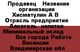 Продавец › Название организации ­ Хисматулин А.В. › Отрасль предприятия ­ Алкоголь, напитки › Минимальный оклад ­ 20 000 - Все города Работа » Вакансии   . Владимирская обл.,Вязниковский р-н